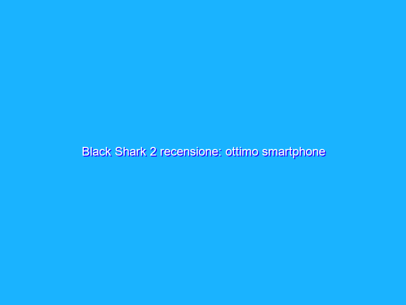 Black Shark 2 recensione: ottimo smartphone gaming 'economico', ma non per tutti
