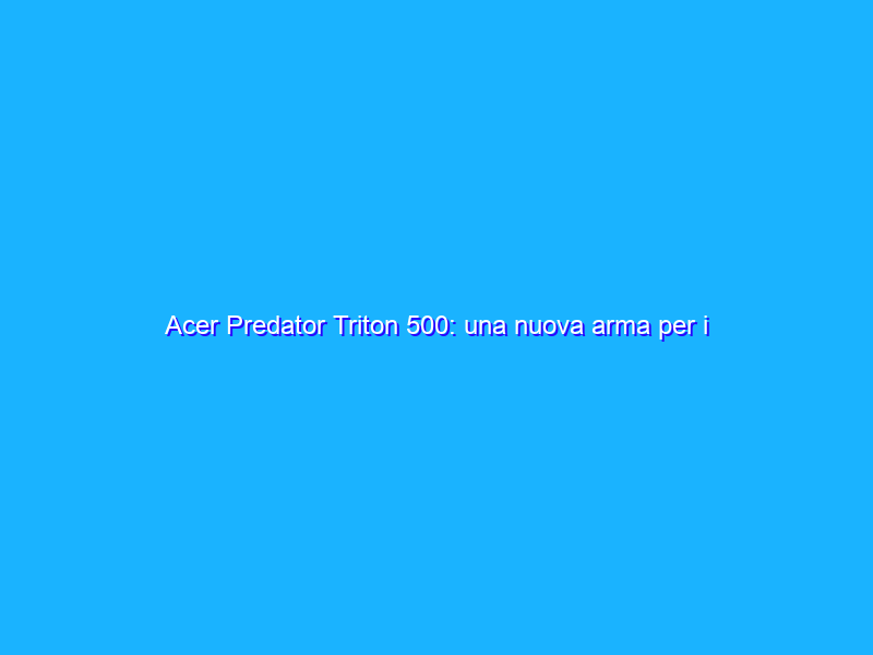 Acer Predator Triton 500: una nuova arma per i gamer. La recensione