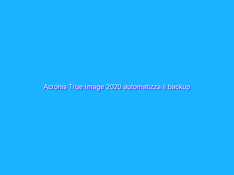 Acronis True Image 2020 automatizza il backup personale (anche nel cloud). La recensione