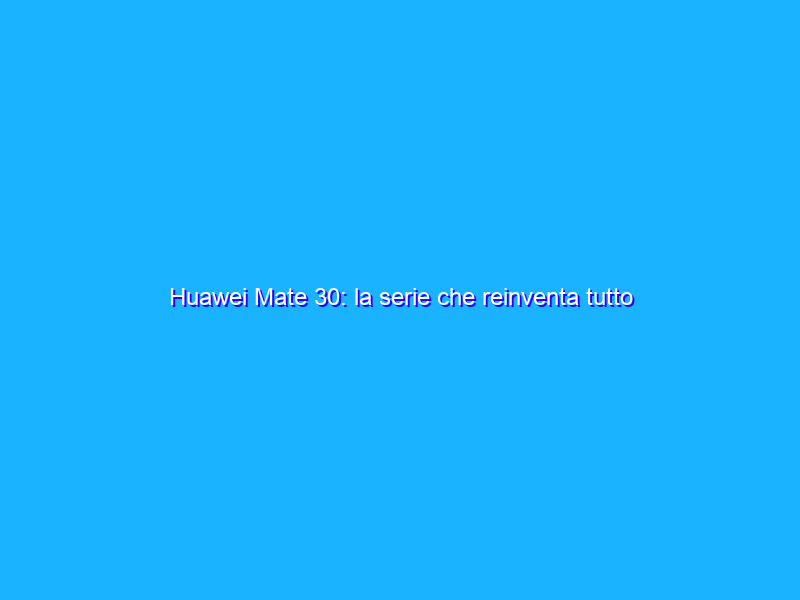 Huawei Mate 30: la serie che reinventa tutto (anche in Italia)