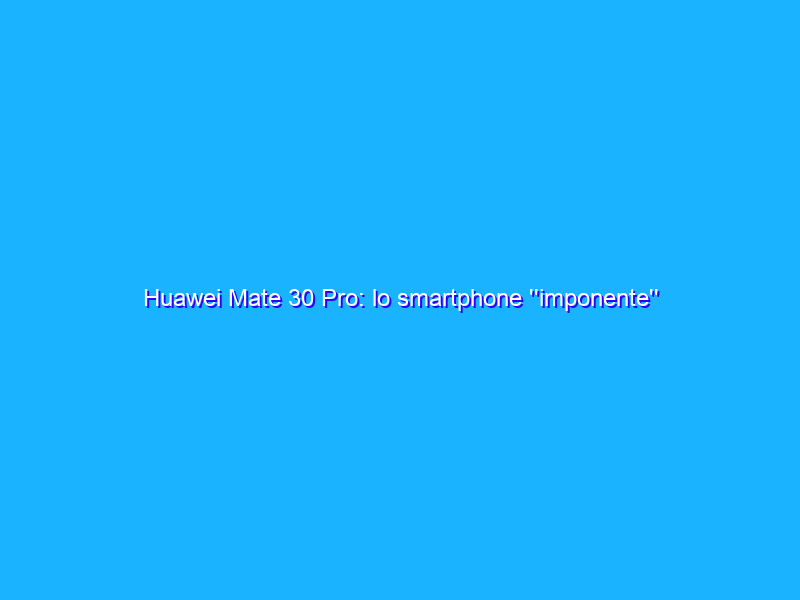 Huawei Mate 30 Pro: lo smartphone ''imponente'' capace di tutto (con o senza Google). La recensione
