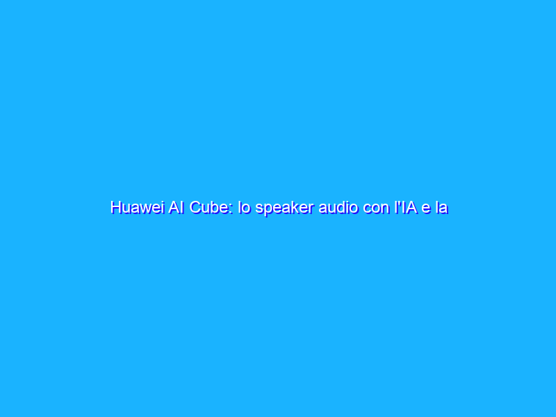 Huawei AI Cube: lo speaker audio con l'IA e la rete 4G. La recensione