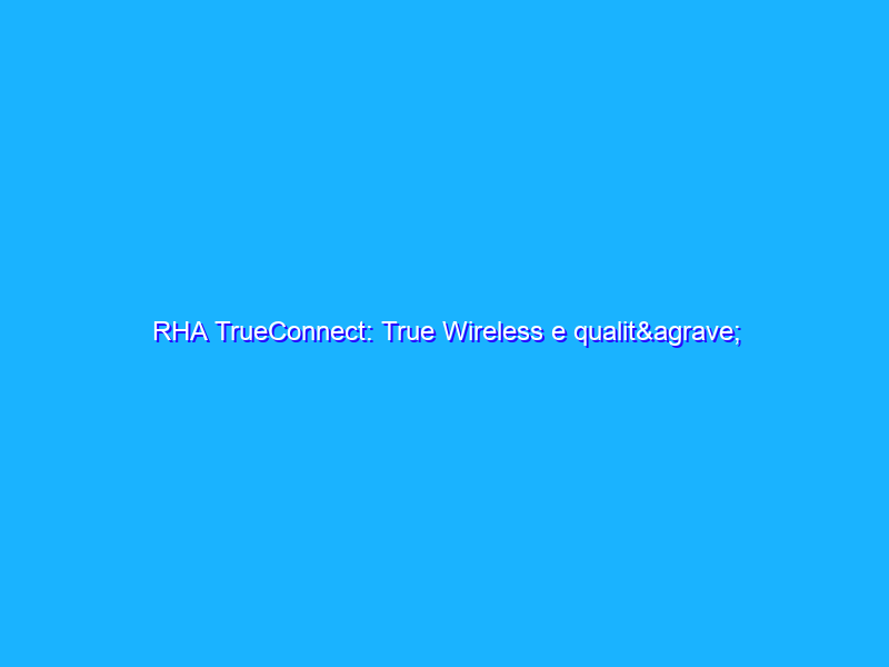RHA TrueConnect: True Wireless e qualità finalmente a braccetto