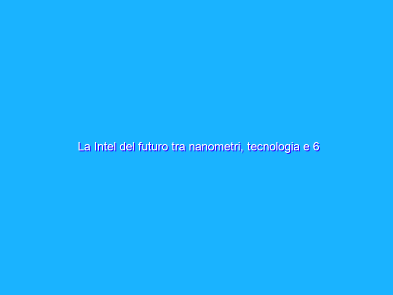 La Intel del futuro tra nanometri, tecnologia e 6 pilastri di crescita