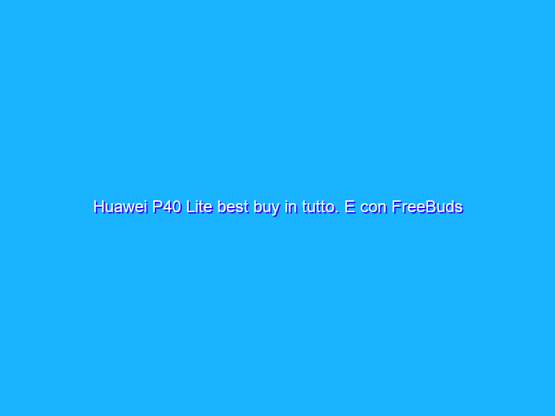 Huawei P40 Lite best buy in tutto. E con FreeBuds 3 ancora più irresistibile. La recensione