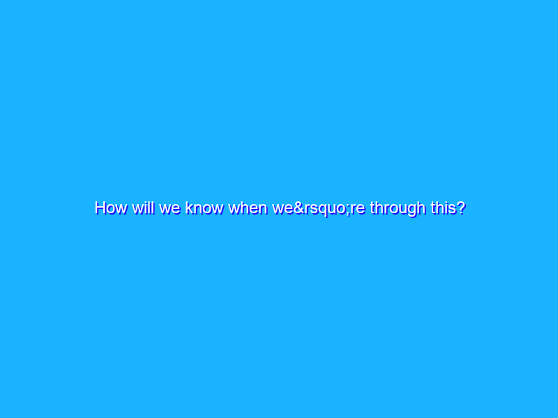 How will we know when we’re through this?
