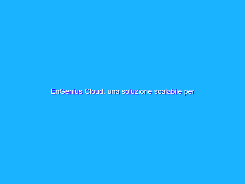 EnGenius Cloud: una soluzione scalabile per gestire da remoto migliaia di dispositivi
