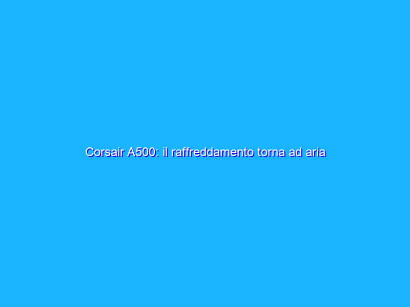 Corsair A500: il raffreddamento torna ad aria