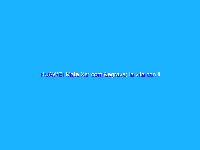 HUAWEI Mate Xs: com'è la vita con il miglior pieghevole dopo 2 mesi di uso. La recensione