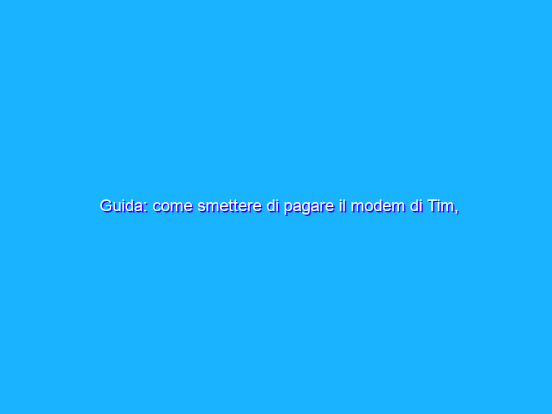 Guida: come smettere di pagare il modem di Tim, Vodafone e Wind