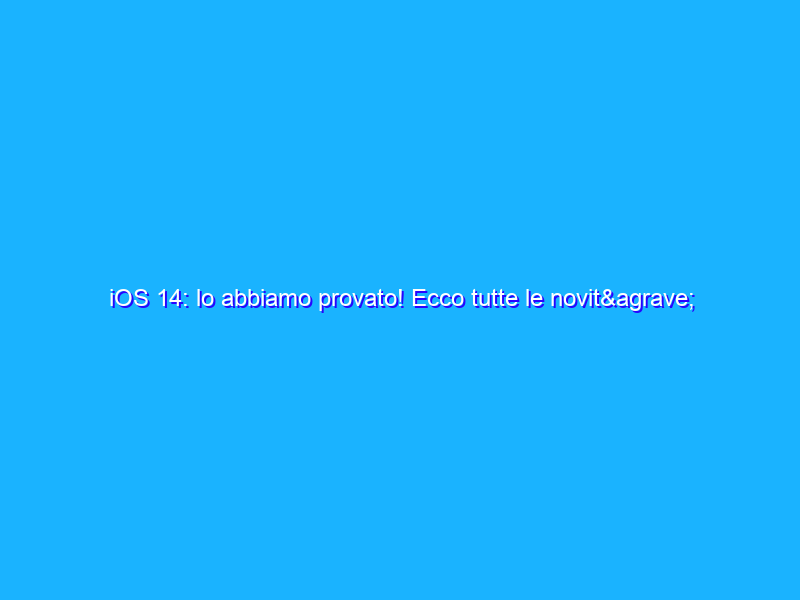 iOS 14: lo abbiamo provato! Ecco tutte le novità del nuovo sistema operativo in arrivo