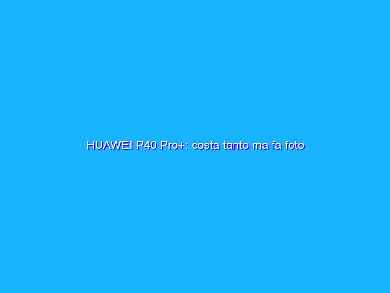 HUAWEI P40 Pro+: costa tanto ma fa foto incredibili. La recensione