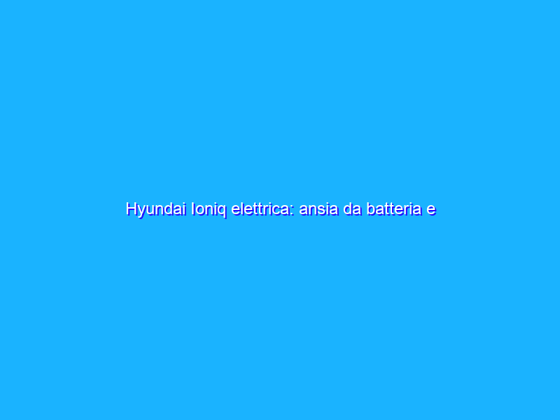 Hyundai Ioniq elettrica: ansia da batteria e pareri ragionati di un utilizzatore curioso