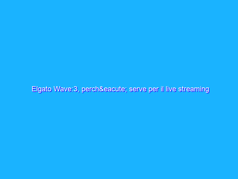 Elgato Wave:3, perché serve per il live streaming