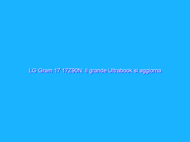LG Gram 17 17Z90N: il grande Ultrabook si aggiorna