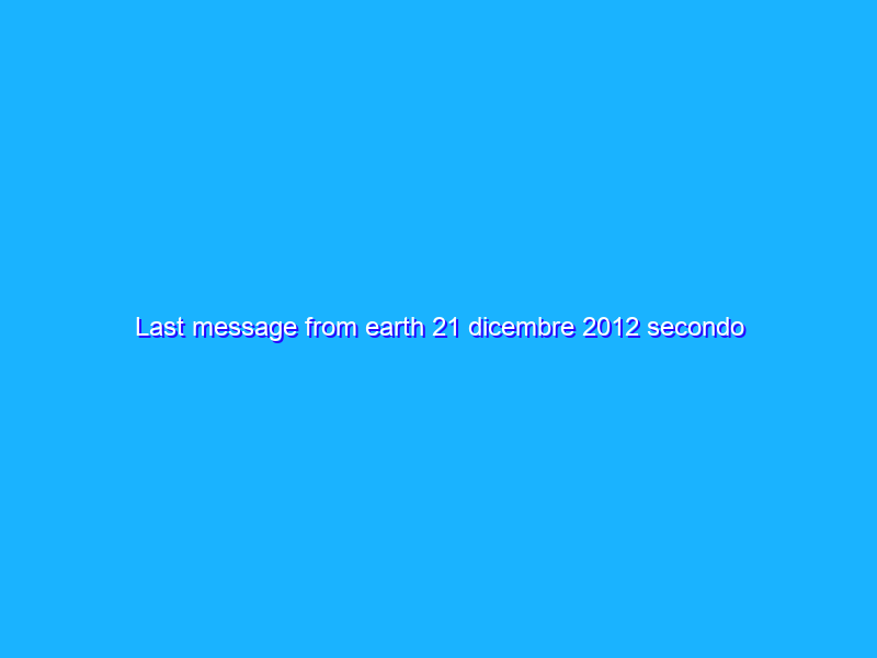 Last message from earth 21 dicembre 2012 secondo i Maya 9 mesi e 19 giorni dalla Fine del mondo