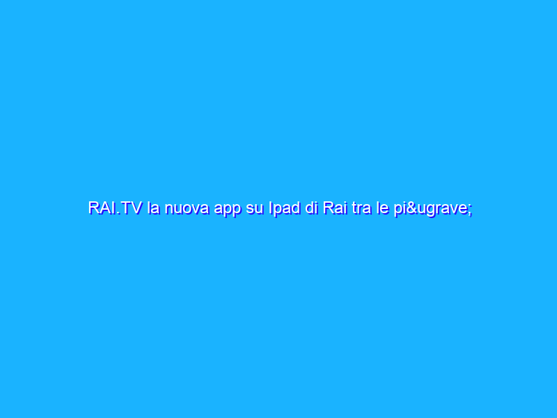 RAI.TV la nuova app su Ipad di Rai tra le più scaricate con il nuovo record di traffico