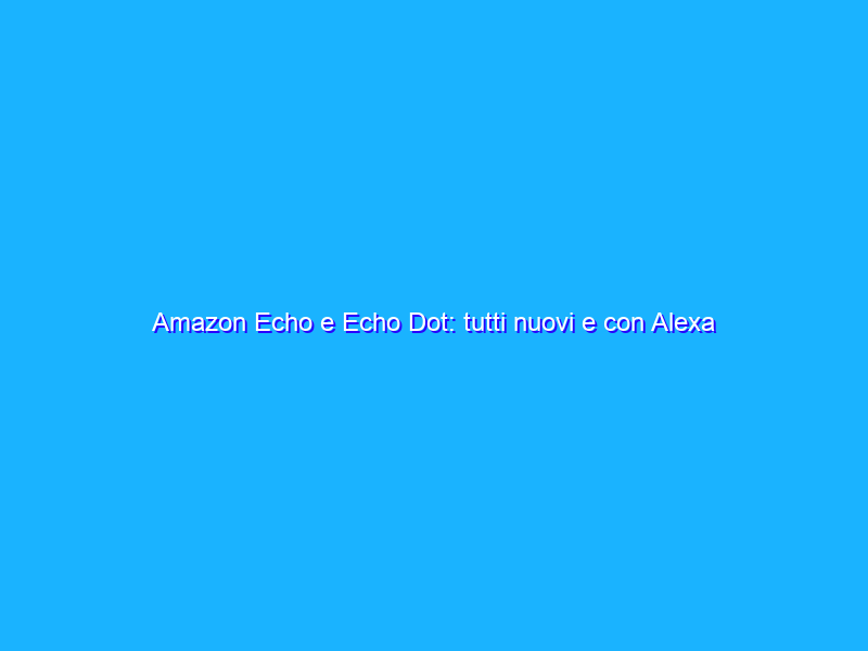 Amazon Echo e Echo Dot: tutti nuovi e con Alexa più intelligente. La recensione