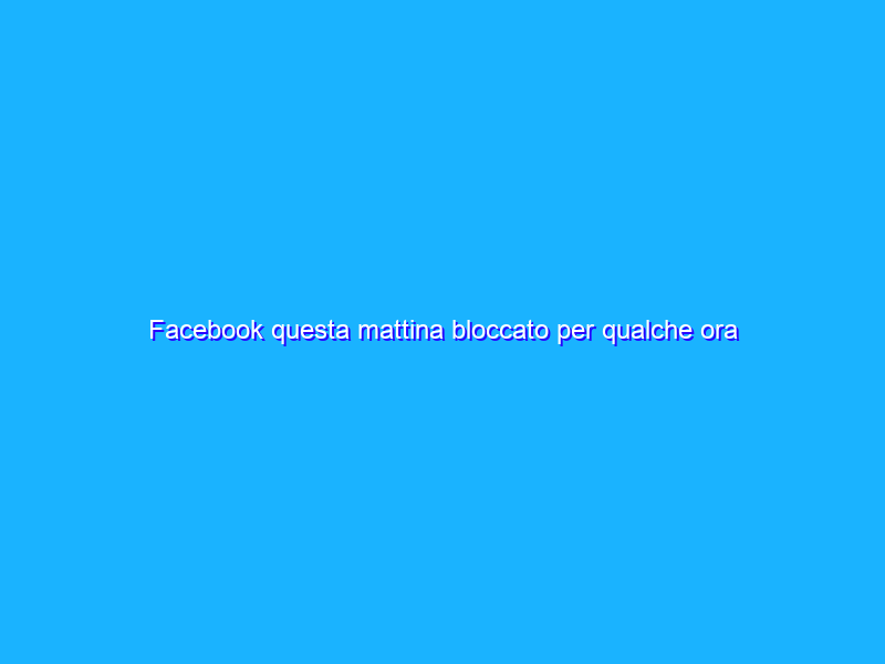 Facebook questa mattina bloccato per qualche ora in tutta Europa.