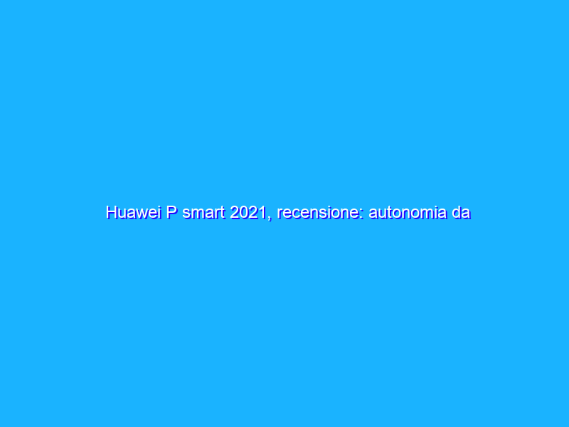 Huawei P smart 2021, recensione: autonomia da vendere e il valore aggiunto degli HMS