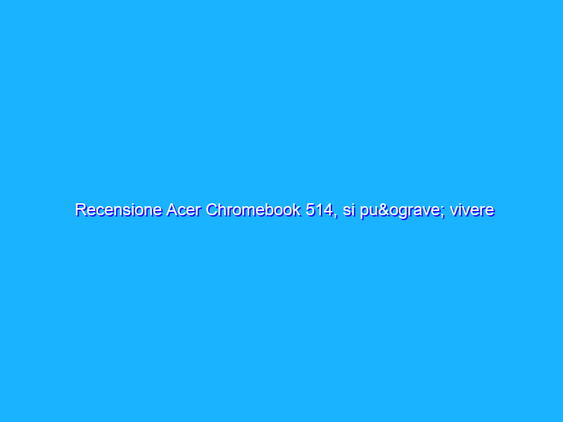 Recensione Acer Chromebook 514, si può vivere senza Windows? Dipende