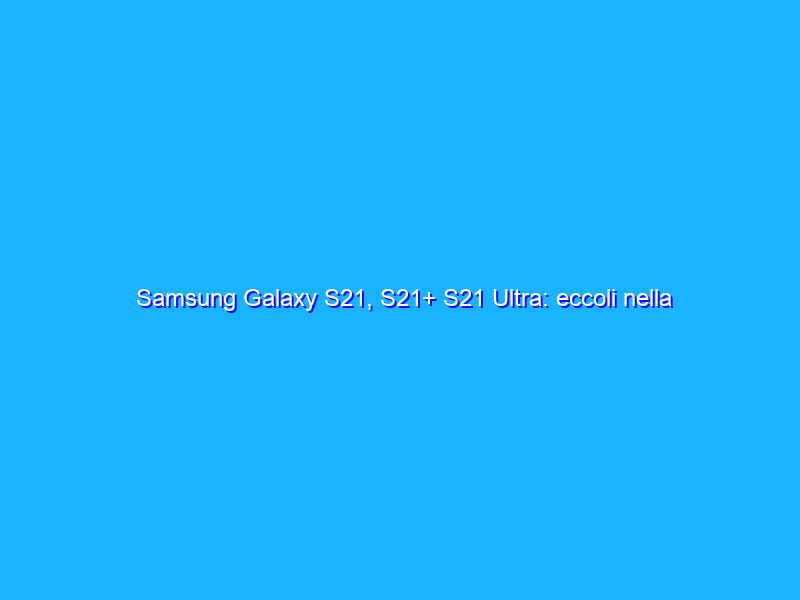 Samsung Galaxy S21, S21+ S21 Ultra: eccoli nella nostra video anteprima!