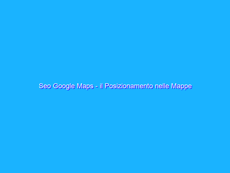 Seo Google Maps - il Posizionamento nelle Mappe di Google