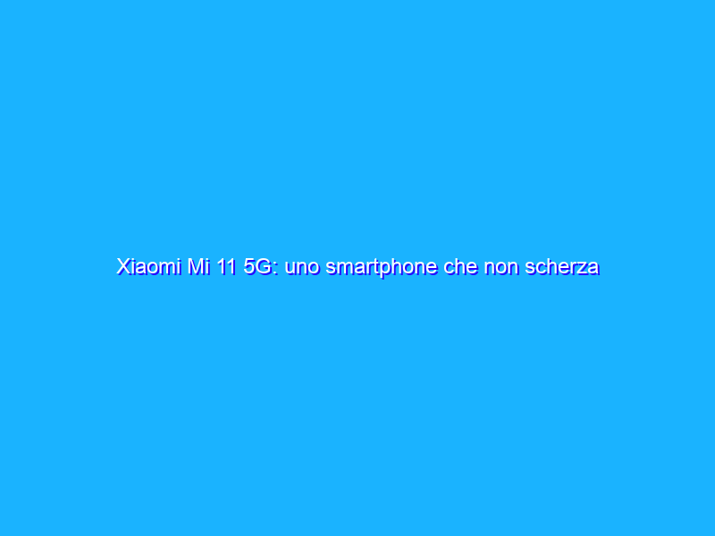 Xiaomi Mi 11 5G: uno smartphone che non scherza (ma scalda troppo)! La recensione