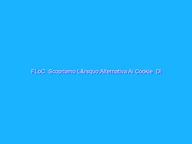 FLoC: Scopriamo L’Alternativa Ai Cookie Di Google (Col Rischio Monopolio)