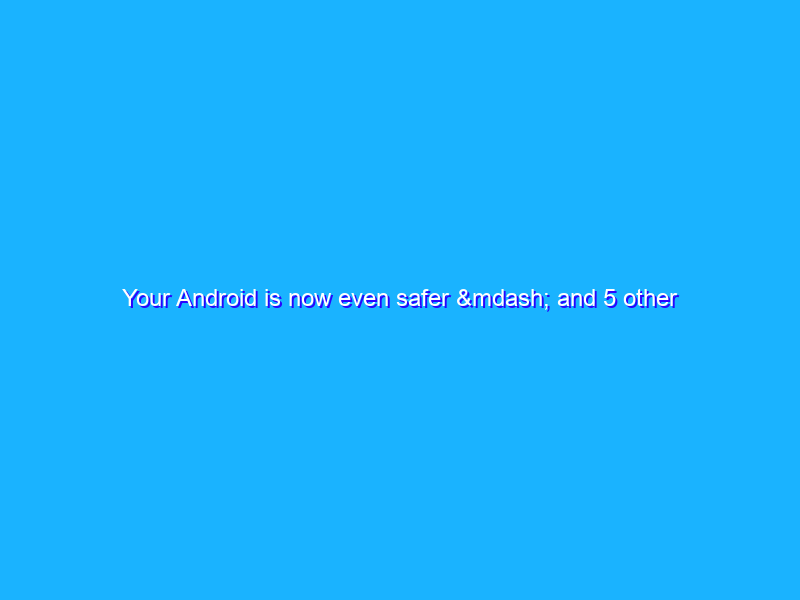 Your Android is now even safer — and 5 other new features
