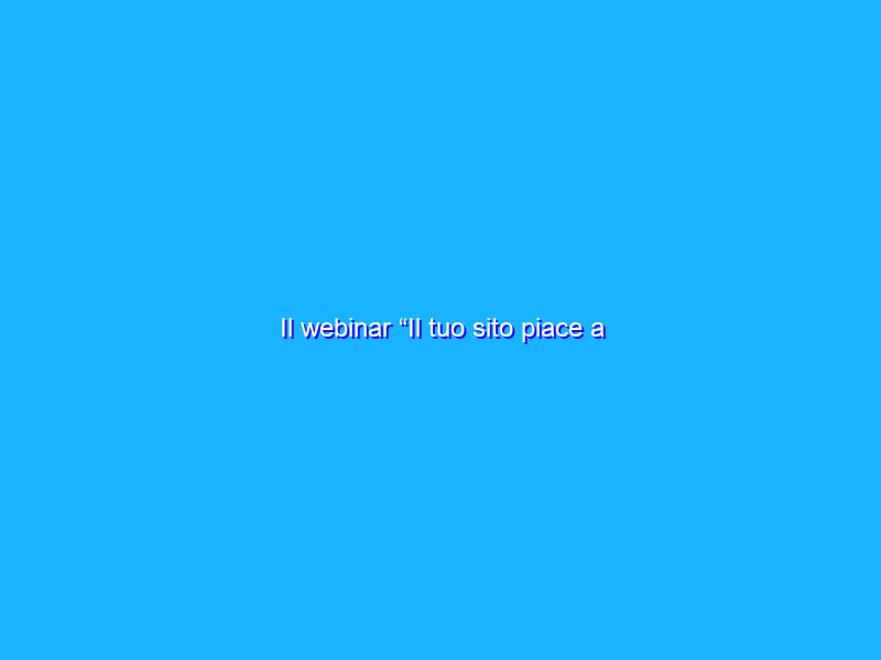 Il webinar “Il tuo sito piace a Google?”