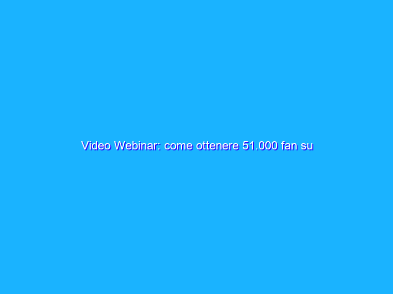Video Webinar: come ottenere 51.000 fan su Facebook in 1 anno