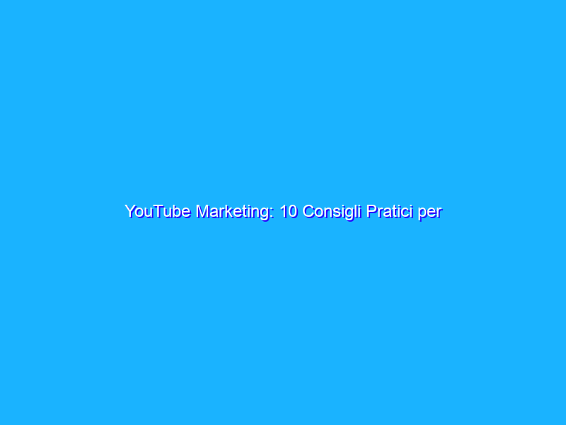 YouTube Marketing: 10 Consigli Pratici per Aumentare la Visibilità dei tuoi Video