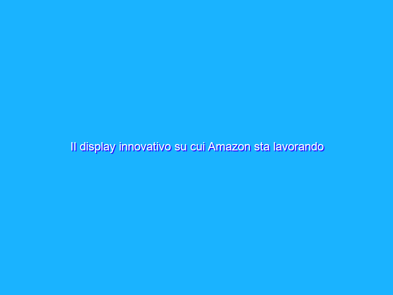 Il display innovativo su cui Amazon sta lavorando