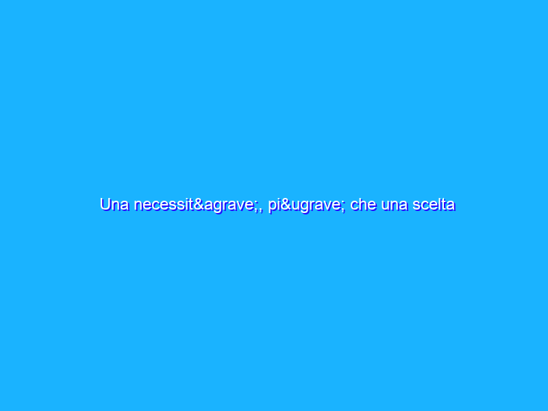 Una necessità, più che una scelta
