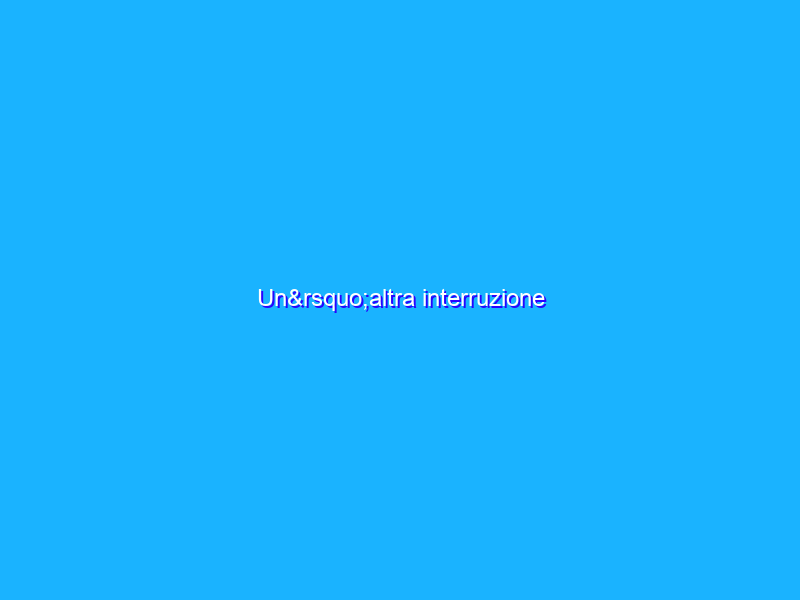 Un’altra interruzione