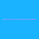 Nessuno ha il dovere di ascoltare la tua opinione