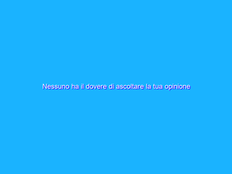 Nessuno ha il dovere di ascoltare la tua opinione