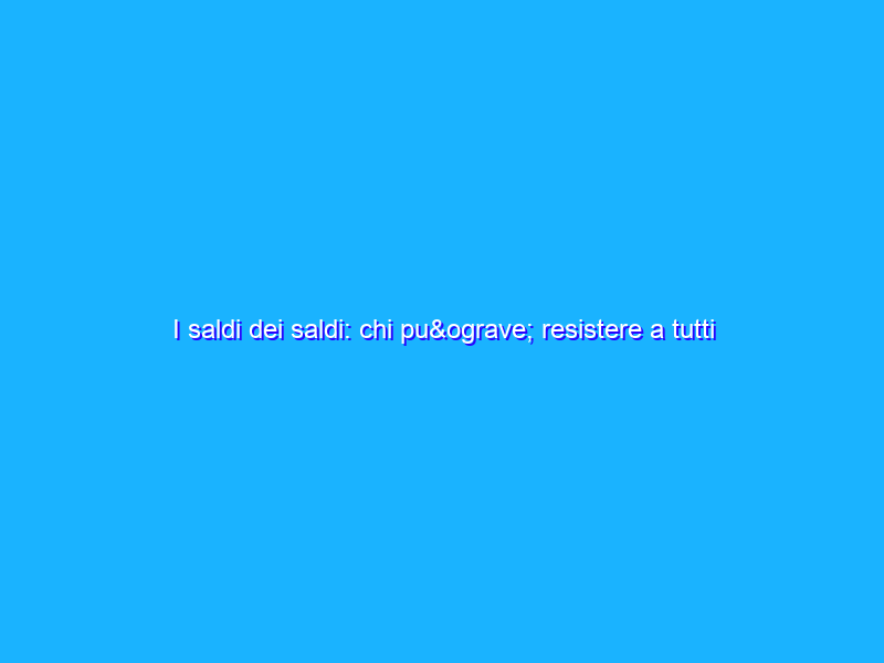 I saldi dei saldi: chi può resistere a tutti questi sconti?