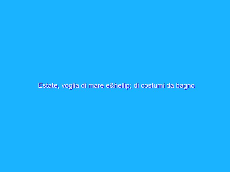 Estate, voglia di mare e… di costumi da bagno