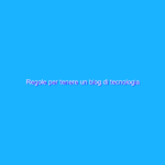 Regole per tenere un blog di tecnologia