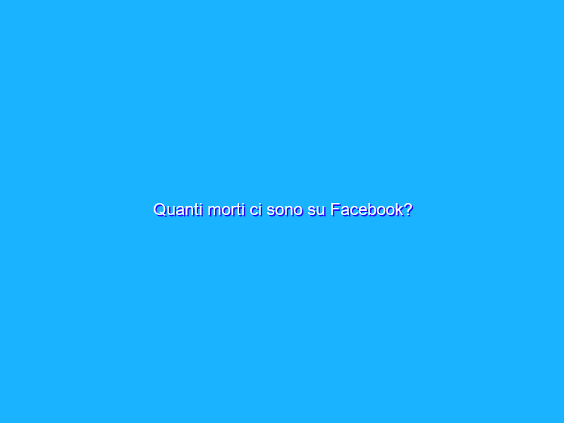 Quanti morti ci sono su Facebook?