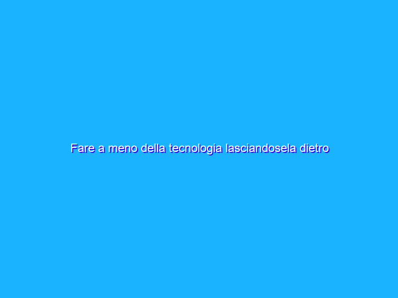 Fare a meno della tecnologia lasciandosela dietro