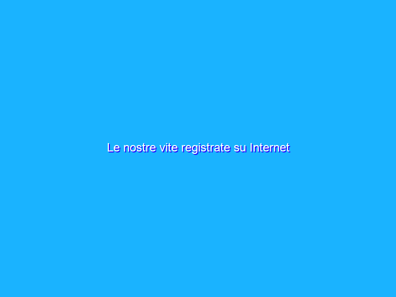 Le nostre vite registrate su Internet