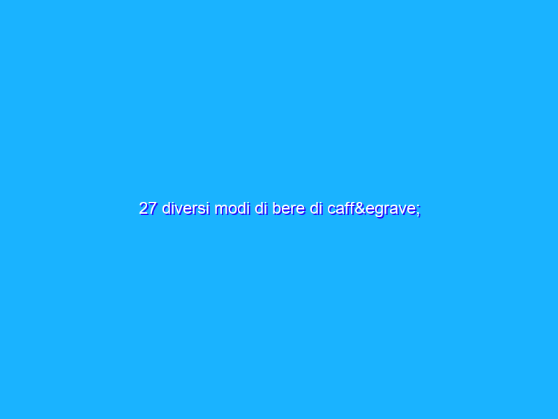 27 diversi modi di bere di caffè