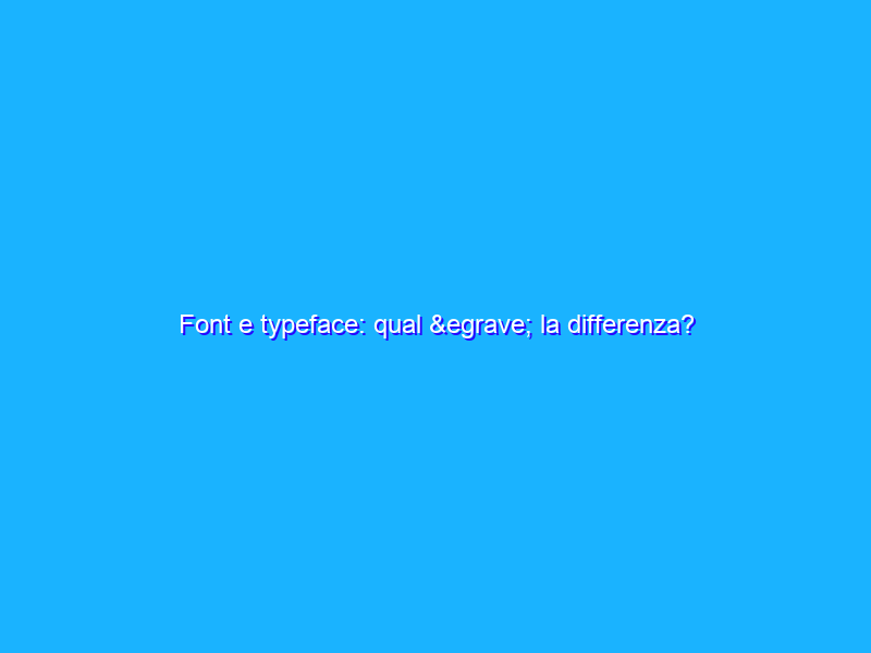 Font e typeface: qual è la differenza?