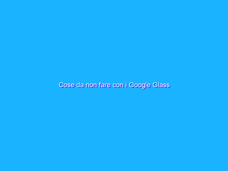Cose da non fare con i Google Glass