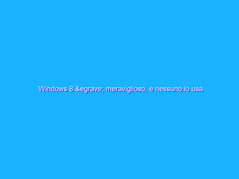 Windows 8 è meraviglioso, e nessuno lo usa