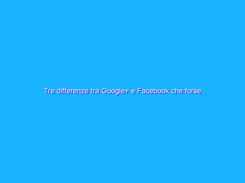 Tre differenze tra Google+ e Facebook che forse ti sono sfuggite