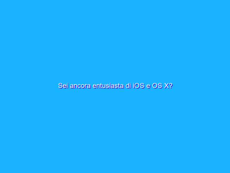 Sei ancora entusiasta di iOS e OS X?